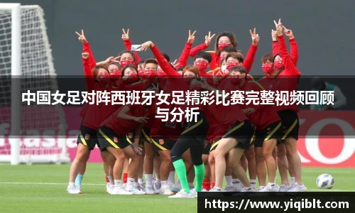 中国女足对阵西班牙女足精彩比赛完整视频回顾与分析